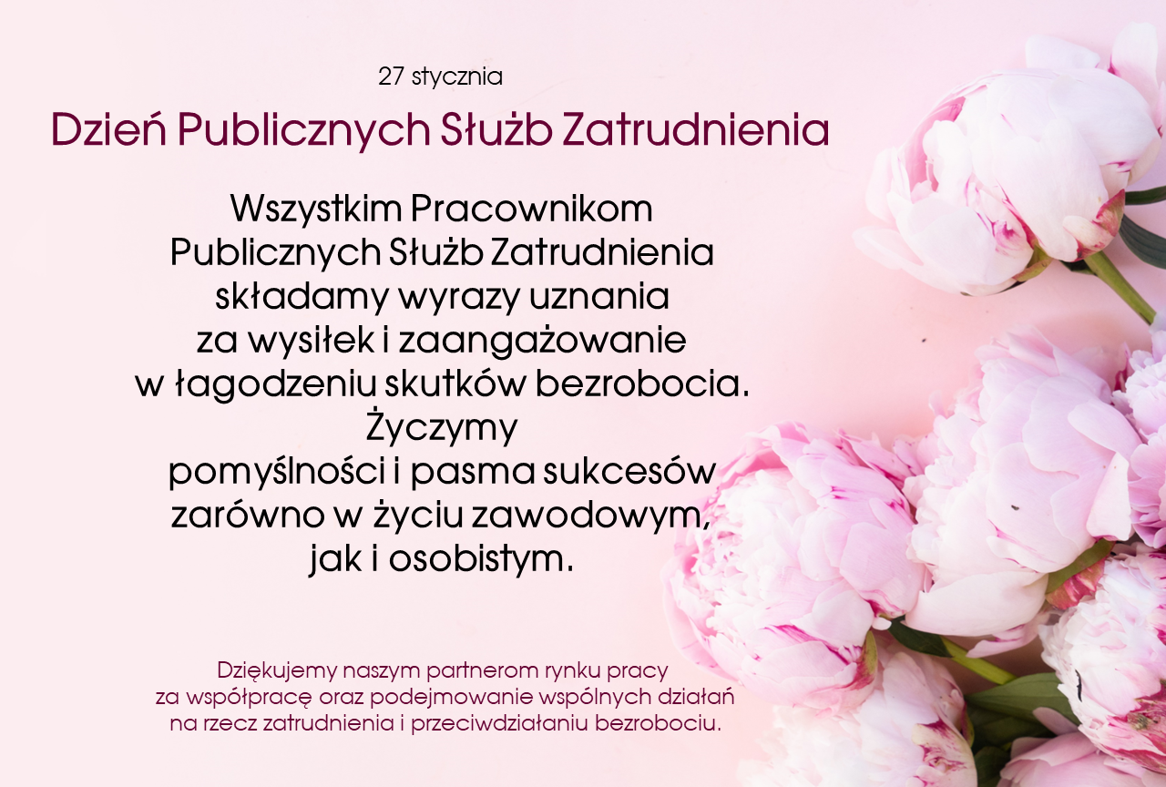 Dzień Publicznych Służb Zatrudnienia
Wszystkim Pracownikom Publicznych Służb Zatrudnienia składamy wyrazy uznania za wysiłek i zaangażowanie w łagodzeniu skutków bezrobocia. Życzymy pomyślności i pasma sukcesów zarówno w życiu zawodowym, jak i osobistym. Dziękujemy naszym partnerom rynku pracy za współpracę oraz podejmowanie wspólnych działań na rzecz zatrudnienia i przeciwdziałaniu bezrobociu.