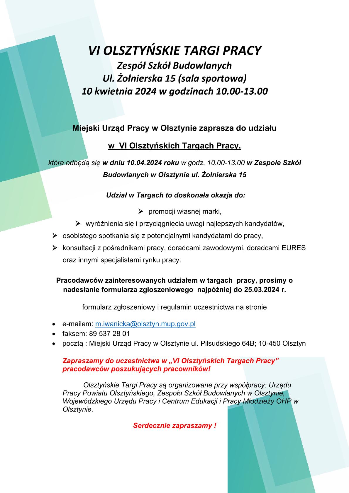 Miejski Urząd Pracy w Olsztynie zaprasza do udziału w  VI Olsztyńskich Targach Pracy, które odbędą się w dniu 10.04.2024 roku w godz. 10.00-13.00 w Zespole Szkół Budowlanych w Olsztynie ul. Żołnierska 15. Udział w Targach to doskonała okazja do: promocji własnej marki, wyróżnienia się i przyciągnięcia uwagi najlepszych kandydatów, osobistego spotkania się z potencjalnymi kandydatami do pracy, konsultacji z pośrednikami pracy, doradcami zawodowymi, doradcami EURES oraz innymi specjalistami rynku pracy. Pracodawców zainteresowanych udziałem w targach  pracy, prosimy o nadesłanie formularza zgłoszeniowego  najpóźniej do 25.03.2024 r. formularz zgłoszeniowy i regulamin uczestnictwa na stronie https://mupolsztyn.praca.gov.pl/documents/4957812/e5eec525-4487-4c2c-9039-bb8d2fb7c85c
proszę przesłać e-mailem: m.iwanicka@olsztyn.mup.gov.pl, faksem: 89 537 28 01, pocztą : Miejski Urząd Pracy w Olsztynie ul. Piłsudskiego 64B; 10-450 Olsztyn