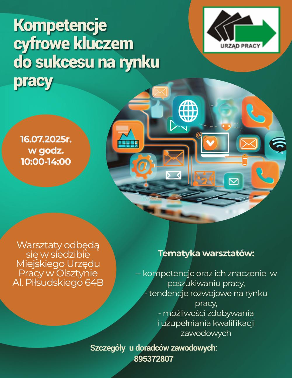Plakat informujący o poradzie grupowej- Kompetencje cyfrowe kluczem do sukcesu na rynku pracy. Termin porady 16.07.2025 od godz.10.00 do 14.00 w siedzibie Miejskiego Urzędu Pracy w Olsztynie. Tematyka warsztatów: kompetencje oraz ich znaczenie w poszukiwaniu pracy, tendencje rozwojowe na rynku pracy, możliwość zdobywania i uzupełnienia kwalifikacji zawodowych. Szczegóły u doradców zawodowych: 89 5372807