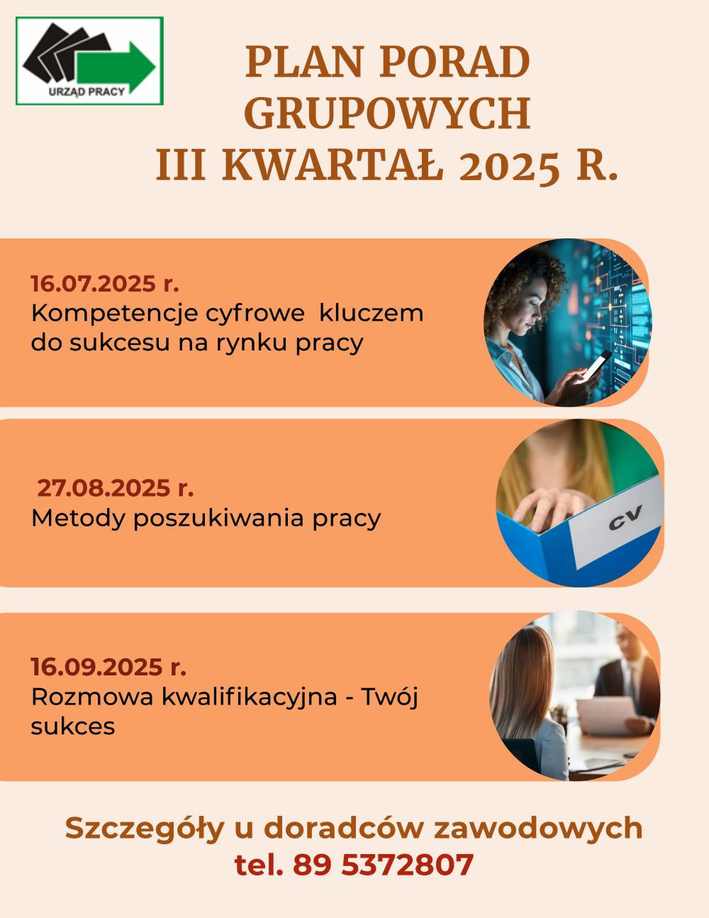 Plan porad grupowych na III kwartał 2025 rok 16/07/2025 Kompetencje cyfrowe kluczem do sukcesu na rynku pracy27/08/2025 Metody poszukiwania pracy16/09/2025 Rozmowa kwalifikacyjna- Twój suces