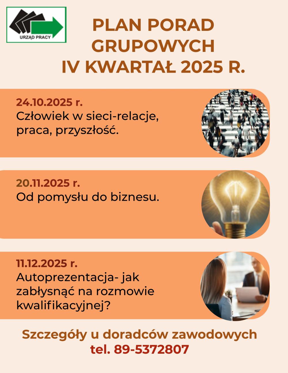 Plan porad grupowych na IV kwartał 2025 rok.24.10.2025 roku odbędzie się porada grupowa dla bezrobotnych i poszukujących pracy pod tytułem „Człowiek w sieci- relacje, praca, przyszłość”20.11.2025 roku odbędzie się porada grupowa dla bezrobotnych i poszukujących pracy pod tytułem „Od pomysłu do biznesu”11.12.2025 roku odbędzie się porada grupowa dla bezrobotnych i poszukujących pracy pod tytułem”Autoprezentacja- jak zabłysnąć na rozmowie kwalifikacyjnej?”Szczegóły u doradców zawodowych tel. 895372807